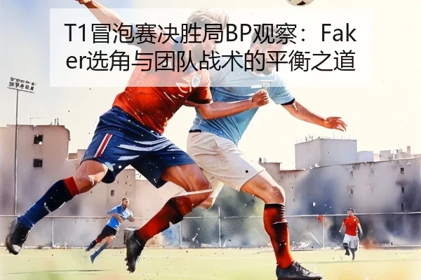 T1冒泡赛决胜局BP观察：Faker选角与团队战术的平衡之道